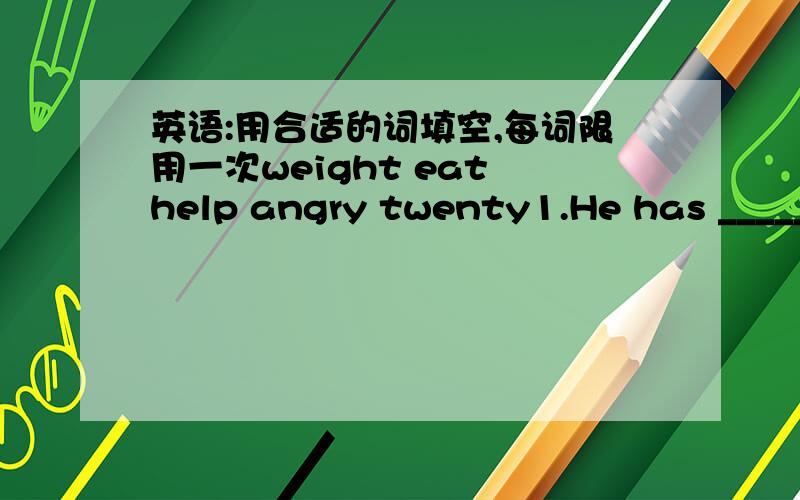 英语:用合适的词填空,每词限用一次weight eat help angry twenty1.He has _______milk and eggs for eggs for breakfast.2.In his _______,he began to learn French.3.A:How much does Eddie ______?B:50kg.4.My father looked at cat _____because it