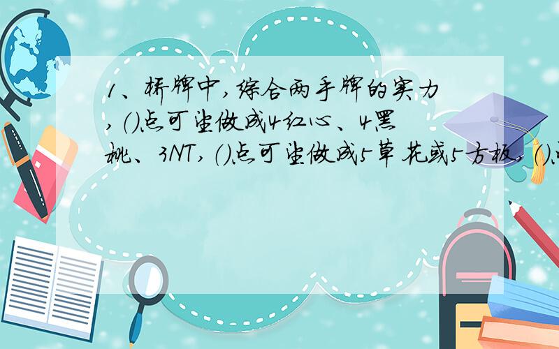 1、桥牌中,综合两手牌的实力,（）点可望做成4红心、4黑桃、3NT,（）点可望做成5草花或5方板,（）点可望做成小满贯,（）点可望做成大满贯.2、定约分为两种：（）定约和（）定约.3、叫牌