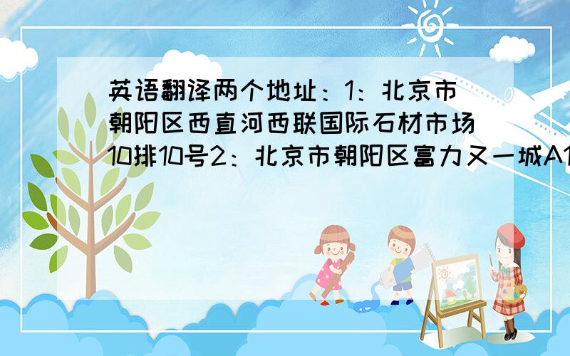 英语翻译两个地址：1：北京市朝阳区西直河西联国际石材市场10排10号2：北京市朝阳区富力又一城A1三单元901