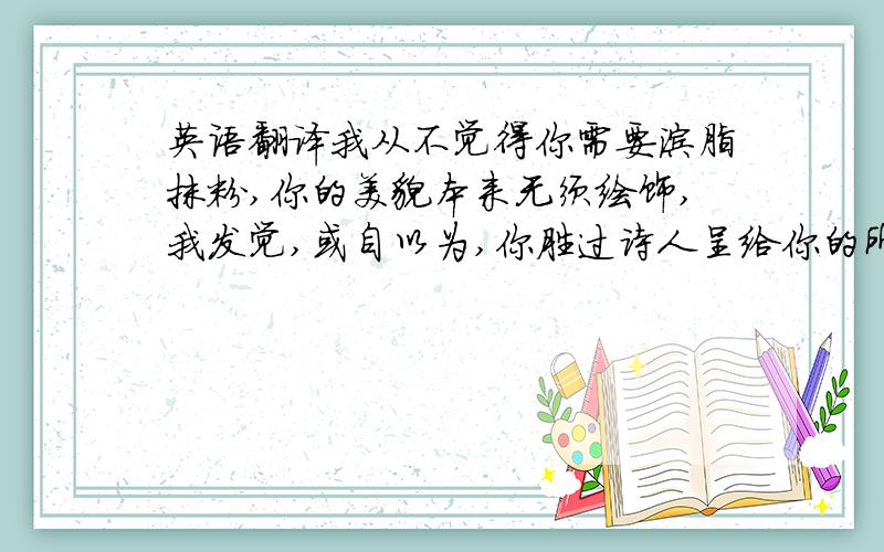 英语翻译我从不觉得你需要涂脂抹粉,你的美貌本来无须绘饰,我发觉,或自以为,你胜过诗人呈给你的所谓诗篇,因此我在你的诗歌里打盹儿,好让你自己鲜活的向世人说明,当今庸俗的诗句多么贫