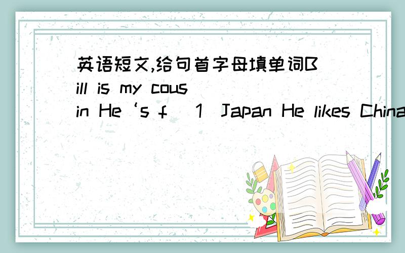 英语短文,给句首字母填单词Bill is my cousin He‘s f （1）Japan He likes China very much He thinks it's a great c（2）.And he knows there are many i（3) places in China .So last month he decided to go to beijing on vacation First he w