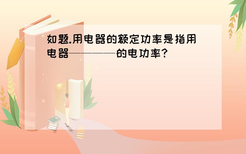 如题.用电器的额定功率是指用电器————的电功率?