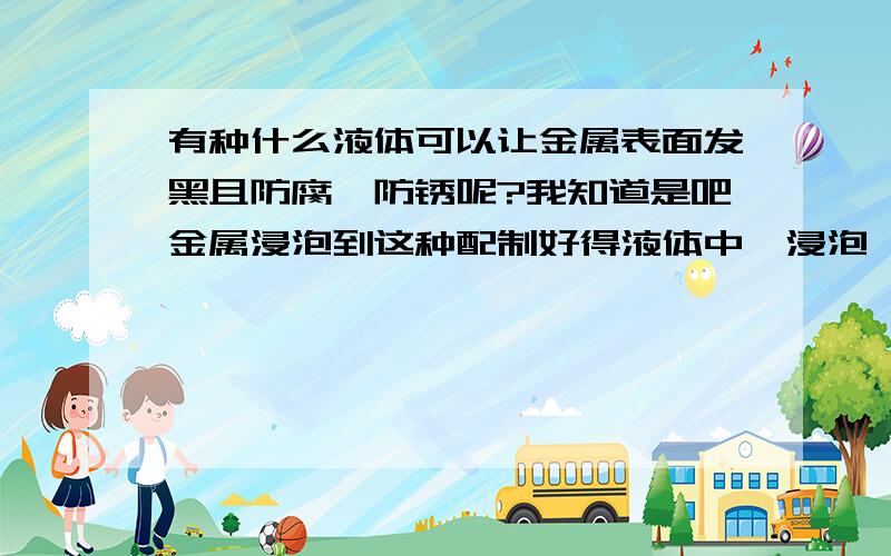 有种什么液体可以让金属表面发黑且防腐,防锈呢?我知道是吧金属浸泡到这种配制好得液体中,浸泡一段时间以后就回使金属变色?