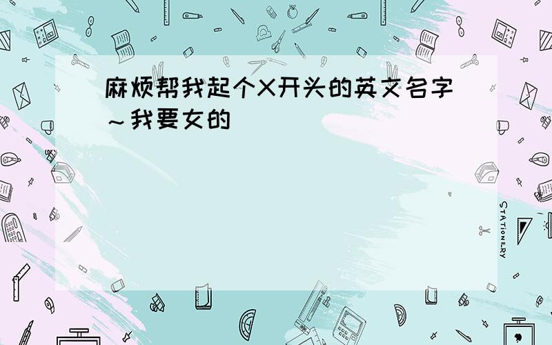 麻烦帮我起个X开头的英文名字～我要女的