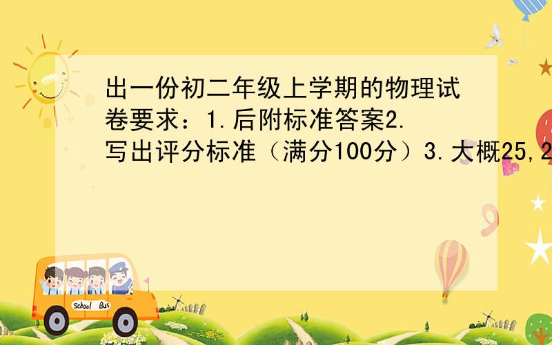 出一份初二年级上学期的物理试卷要求：1.后附标准答案2.写出评分标准（满分100分）3.大概25,26个题 稍多点也可以 可是不能少4.要包括 填空题,探究与实验题,阅读与理解,最好还有综 合与创