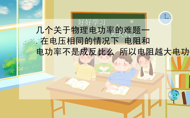 几个关于物理电功率的难题一 .在电压相同的情况下 电阻和电功率不是成反比么 所以电阻越大电功率越小呀 为什么不能说灯泡的亮度决定于他的电阻 而只能说决定于他的电功率二 .一个用