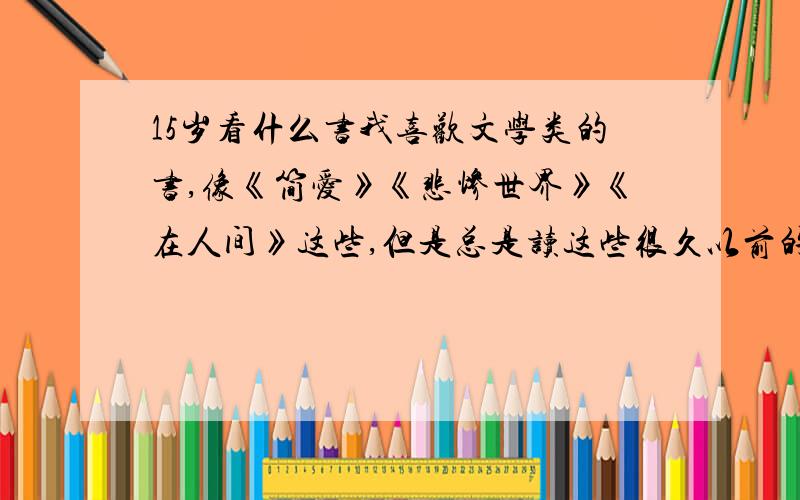 15岁看什么书我喜欢文学类的书,像《简爱》《悲惨世界》《在人间》这些,但是总是读这些很久以前的书,想读读现代的.去书店看,现代的书要不就是小朋友看的,要不就是五花八门的言情小说,