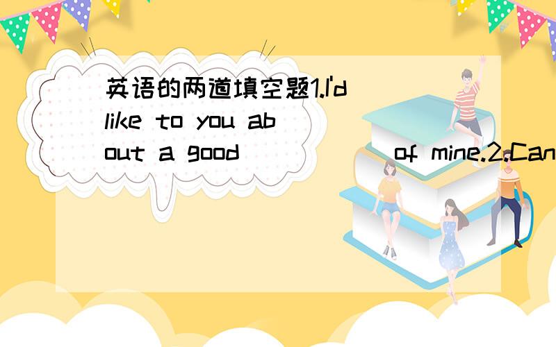 英语的两道填空题1.I'd like to you about a good _____ of mine.2.Can you _____ him at the airport?