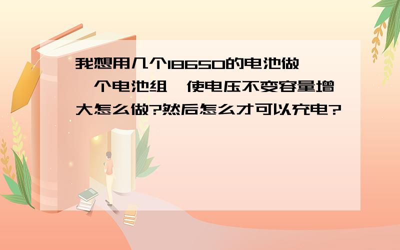 我想用几个18650的电池做一个电池组,使电压不变容量增大怎么做?然后怎么才可以充电?