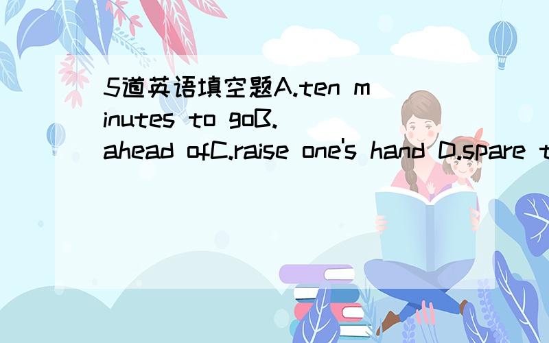 5道英语填空题A.ten minutes to goB.ahead ofC.raise one's hand D.spare the time toE.keep stillF.forwardG.be readyH.take part inI.fell nervous(如果有变化如A+s)1.I ____when I first went on a plane.2.____!I want to take a photo of you.3.There