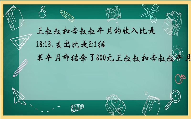 王叔叔和李叔叔本月的收入比是18：13,支出比是2：1结果本月都结余了800元王叔叔和李叔叔本月收入各多少不要x和y,就是算术方法或x