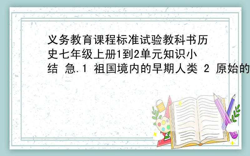 义务教育课程标准试验教科书历史七年级上册1到2单元知识小结 急.1 祖国境内的早期人类 2 原始的农耕社会 3华夏之祖的传说 5 夏商的兴衰 6西周的盛衰 7甲骨文和青铜器 8 春秋五霸和战国七