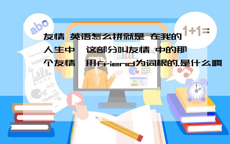 友情 英语怎么拼就是 在我的人生中,这部分叫友情 中的那个友情,用friend为词根的.是什么啊