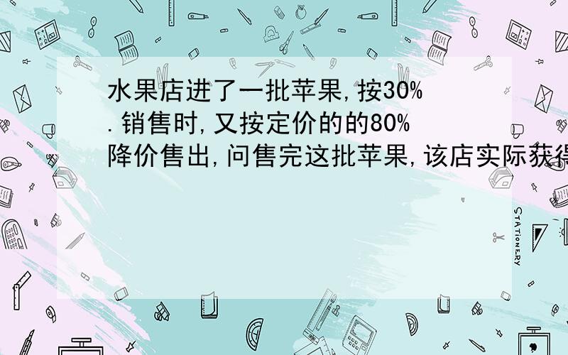 水果店进了一批苹果,按30%.销售时,又按定价的的80%降价售出,问售完这批苹果,该店实际获得利润百分之几?