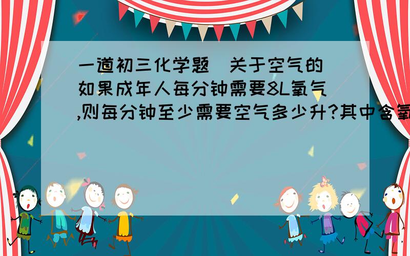 一道初三化学题（关于空气的）如果成年人每分钟需要8L氧气,则每分钟至少需要空气多少升?其中含氧气都少升?