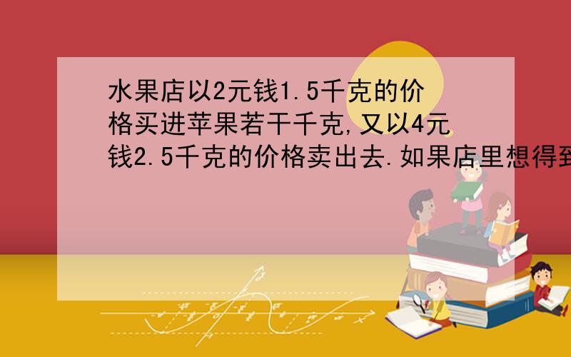 水果店以2元钱1.5千克的价格买进苹果若干千克,又以4元钱2.5千克的价格卖出去.如果店里想得到100元钱的