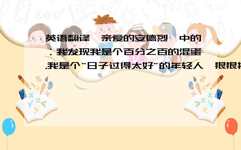 英语翻译《亲爱的安德烈》中的：我发现我是个百分之百的混蛋.我是个“日子过得太好”的年轻人,狠狠打我几个耳光也不为过,但是至少,我清楚地看见自己的生存状态,而且至少,我并不以我