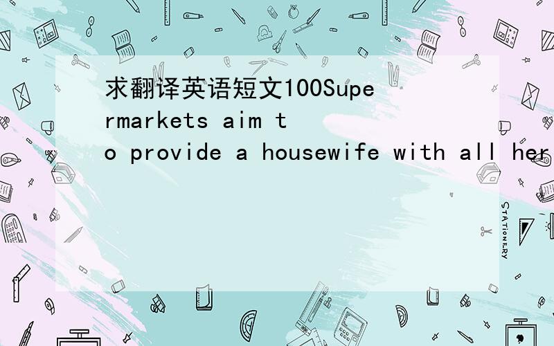 求翻译英语短文100Supermarkets aim to provide a housewife with all her needs under one roof. At the entrance she picks up a wire basket and, to the accompaniment of soft background music, she move from counter to counter, from shelf to shelf, s