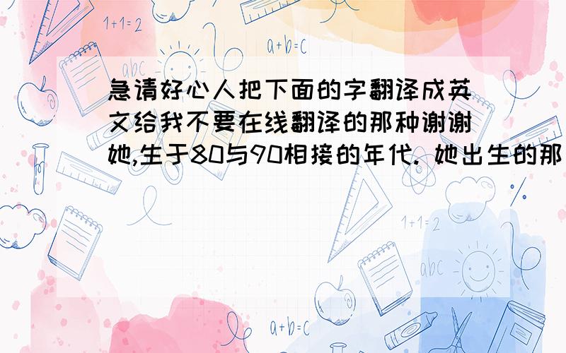 急请好心人把下面的字翻译成英文给我不要在线翻译的那种谢谢她,生于80与90相接的年代. 她出生的那天,是个普天同庆的大日子,她,就这样幸运地伴随着绚烂的礼花和焰火,横空出世. 当她第一