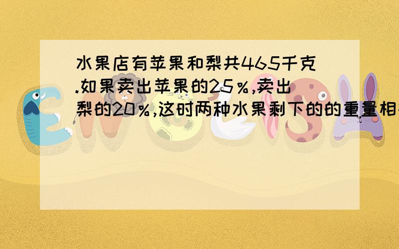 水果店有苹果和梨共465千克.如果卖出苹果的25％,卖出梨的20％,这时两种水果剩下的的重量相等,原有苹果和梨各多少千克?