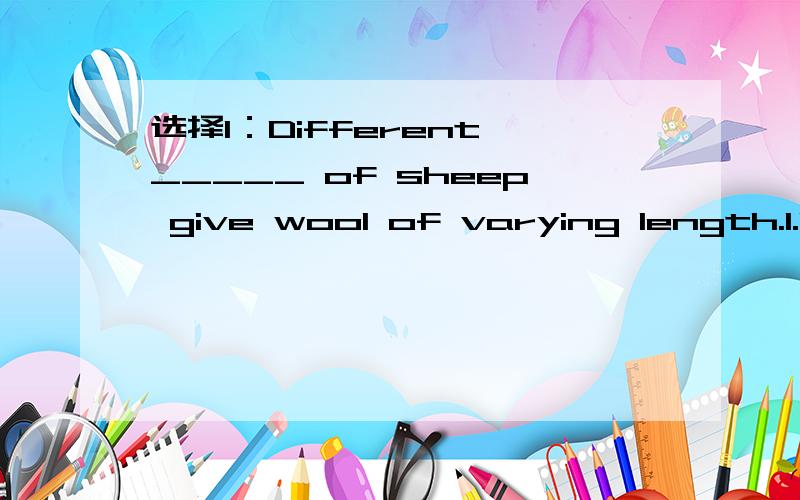 选择1：Different _____ of sheep give wool of varying length.1.broods 2.types 3.kinds 4.breeds 2：The _________ of 10 to 5 is 2 to 1.1.proportion 2.ration 3.ratio 4.fraction 3：Students are required _________ responsibility for each other at scho