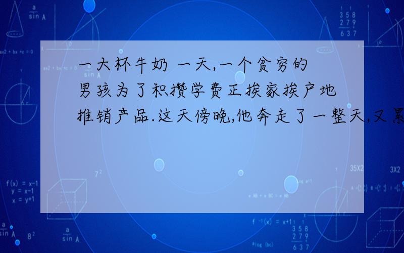 一大杯牛奶 一天,一个贫穷的男孩为了积攒学费正挨家挨户地推销产品.这天傍晚,他奔走了一整天,又累又渴又饿,可生上只剩下一毛钱.他决定向一户人家讨口饭吃.可是当一位天使般的姑娘打