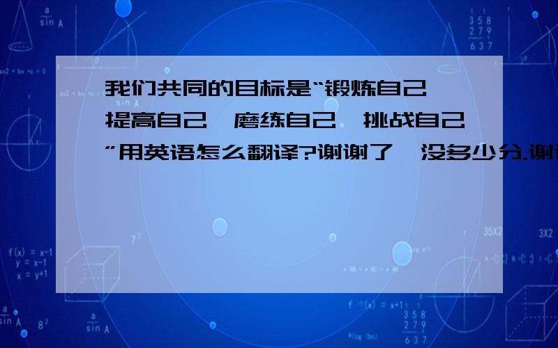 我们共同的目标是“锻炼自己,提高自己,磨练自己,挑战自己”用英语怎么翻译?谢谢了,没多少分.谢谢你们能帮忙，我想能否能请大家再帮换换更地道的口语型的？不管怎么还是谢谢