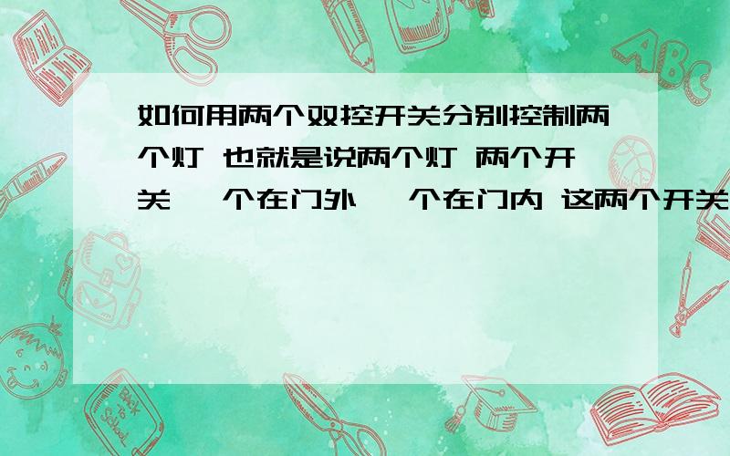 如何用两个双控开关分别控制两个灯 也就是说两个灯 两个开关 一个在门外 一个在门内 这两个开关都可以把其中一个灯打开或灭掉  或同时打开   需要什么样的开关 希望给出详细的电路图