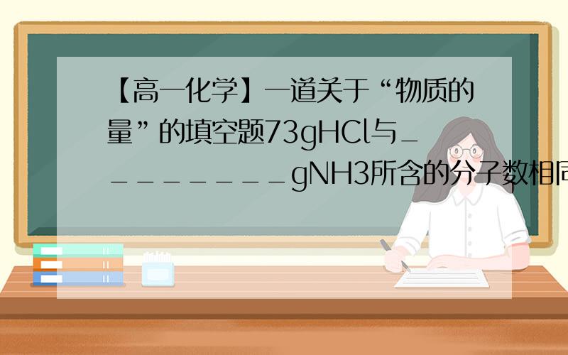 【高一化学】一道关于“物质的量”的填空题73gHCl与________gNH3所含的分子数相同；与_________gNH3所含的氢原子数相等.——————————————————————————