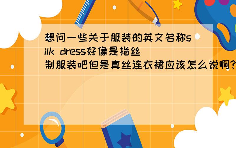 想问一些关于服装的英文名称silk dress好像是指丝制服装吧但是真丝连衣裙应该怎么说啊?还有真丝睡衣\真丝袜子\丝绒短外套\丝绒上衣是五一放假做作业要用到的,