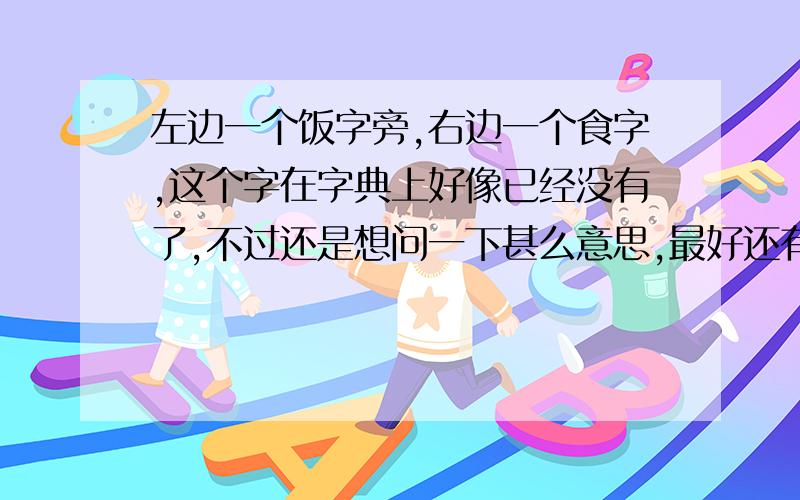 左边一个饭字旁,右边一个食字,这个字在字典上好像已经没有了,不过还是想问一下甚么意思,最好还有读音