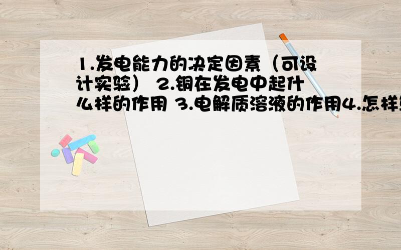 1.发电能力的决定因素（可设计实验） 2.铜在发电中起什么样的作用 3.电解质溶液的作用4.怎样算是闭合电路希望语言能严密点、不要大白话.感激不尽