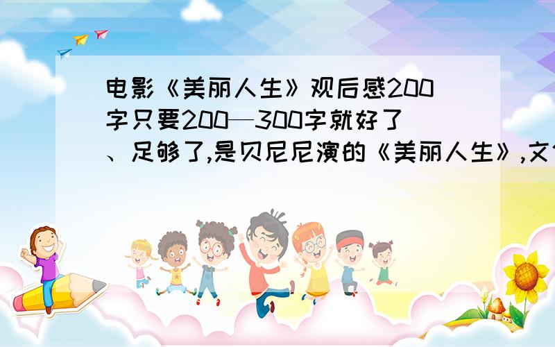 电影《美丽人生》观后感200字只要200—300字就好了、足够了,是贝尼尼演的《美丽人生》,文体要清新、自然,不要情节叙述,只要发自肺腑,不要找别人现成写的!谢谢!o(∩_∩)o...哈哈,麻烦啦!