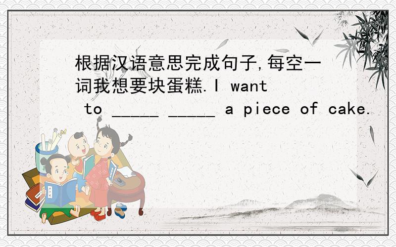 根据汉语意思完成句子,每空一词我想要块蛋糕.I want to _____ _____ a piece of cake.