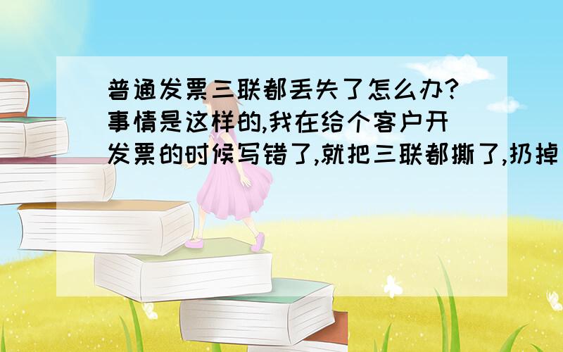 普通发票三联都丢失了怎么办?事情是这样的,我在给个客户开发票的时候写错了,就把三联都撕了,扔掉了,重新又写了张,找不着了.今天财务说事情很严重,我该怎么办啊!听说还有罚款,具体罚多