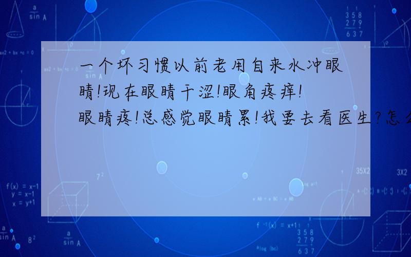 一个坏习惯以前老用自来水冲眼睛!现在眼睛干涩!眼角疼痒!眼睛疼!总感觉眼睛累!我要去看医生?怎么办