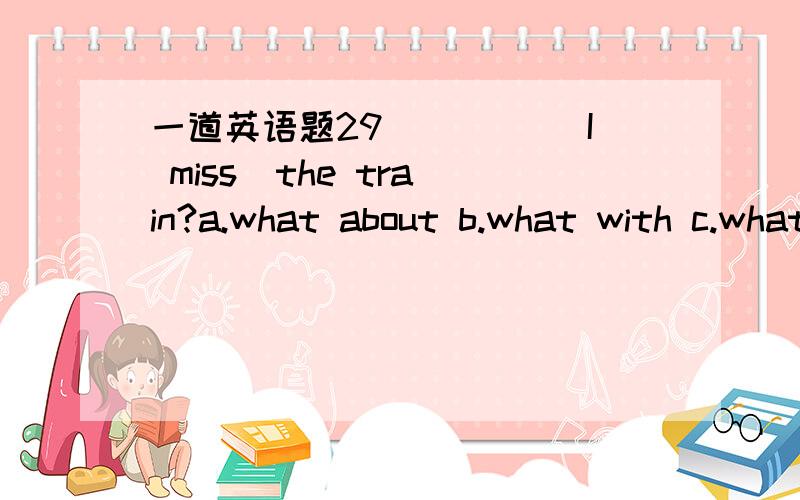 一道英语题29_____ I miss  the train?a.what about b.what with c.what of d.what if解答详细一点