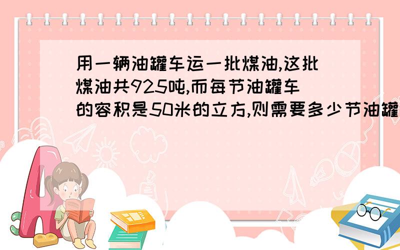 用一辆油罐车运一批煤油,这批煤油共925吨,而每节油罐车的容积是50米的立方,则需要多少节油罐用一辆油罐车运一批煤油,这批煤油共925吨,而每节油罐车的容积是50米的立方,则需要多少节油罐