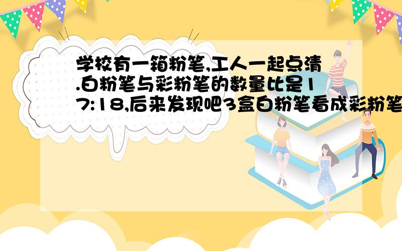 学校有一箱粉笔,工人一起点清.白粉笔与彩粉笔的数量比是17:18,后来发现吧3盒白粉笔看成彩粉笔,白粉笔与彩粉笔的数量比是4：3 .这箱粉笔共有多少盒?