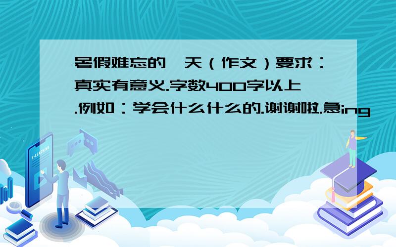 暑假难忘的一天（作文）要求：真实有意义.字数400字以上.例如：学会什么什么的.谢谢啦.急ing