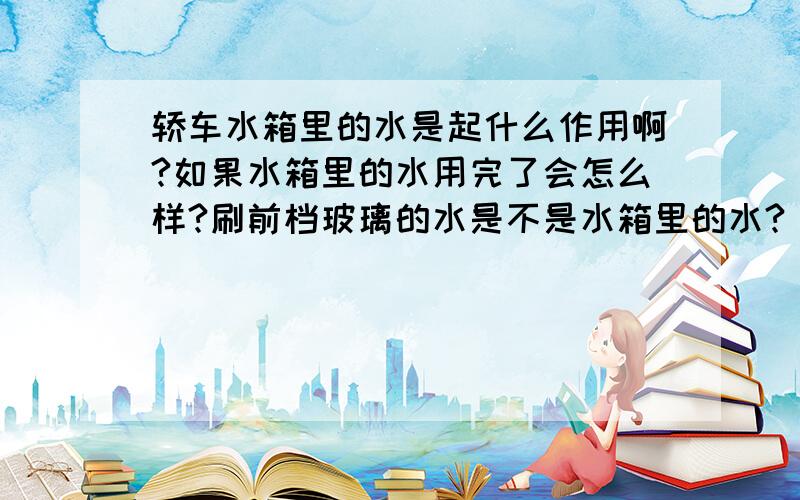 轿车水箱里的水是起什么作用啊?如果水箱里的水用完了会怎么样?刷前档玻璃的水是不是水箱里的水?