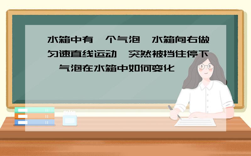 水箱中有一个气泡,水箱向右做匀速直线运动,突然被挡住停下,气泡在水箱中如何变化