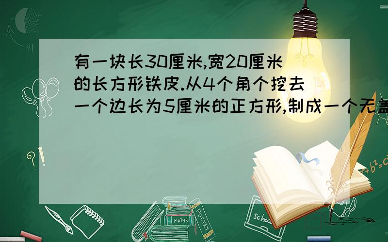 有一块长30厘米,宽20厘米的长方形铁皮.从4个角个挖去一个边长为5厘米的正方形,制成一个无盖的铁盒,它的表面积与体积各是多少?