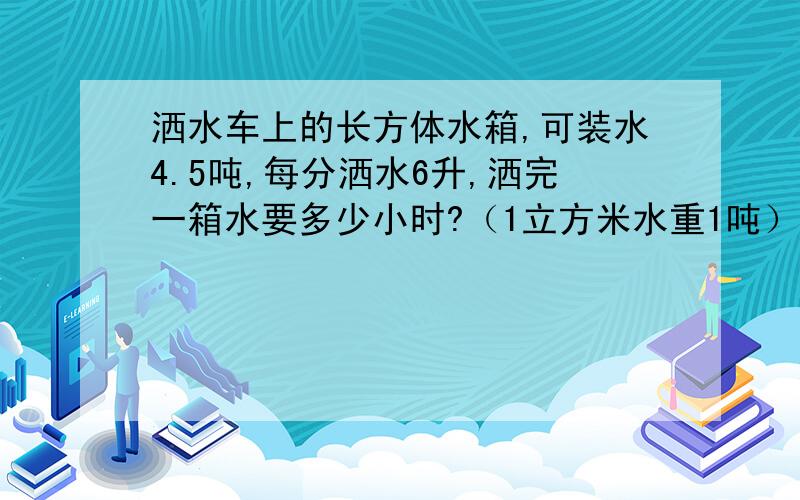 洒水车上的长方体水箱,可装水4.5吨,每分洒水6升,洒完一箱水要多少小时?（1立方米水重1吨）