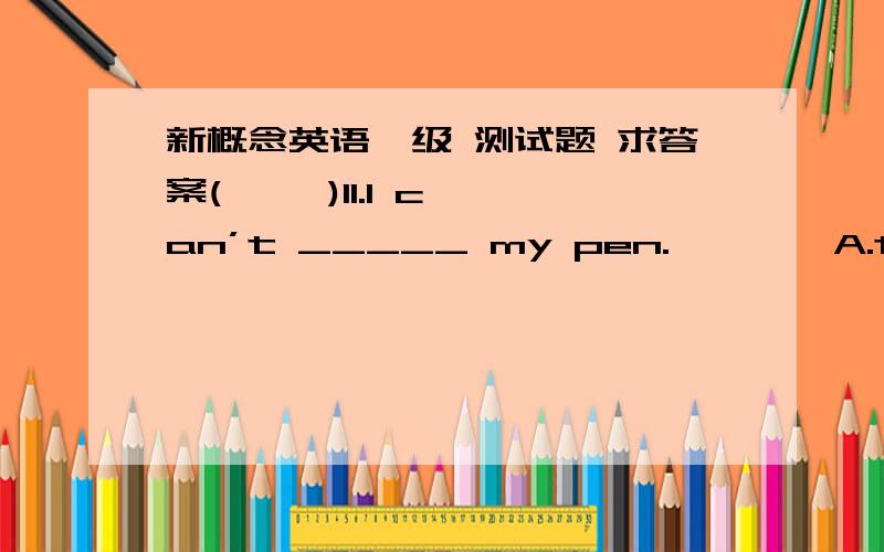 新概念英语一级 测试题 求答案(     )11.I can’t _____ my pen.　　　　A.to find　　　　B.finds　　　　C.finding　　　　D.find(     )12.Can you _____ the pen to Wang Ling?　　　　A.put　　　　B.take　　　　C.giv