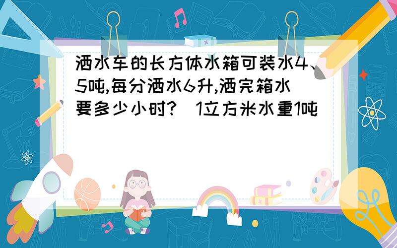 洒水车的长方体水箱可装水4、5吨,每分洒水6升,洒完箱水要多少小时?(1立方米水重1吨)