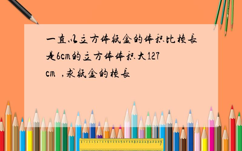 一直以立方体纸盒的体积比棱长是6cm的立方体体积大127cm³,求纸盒的棱长