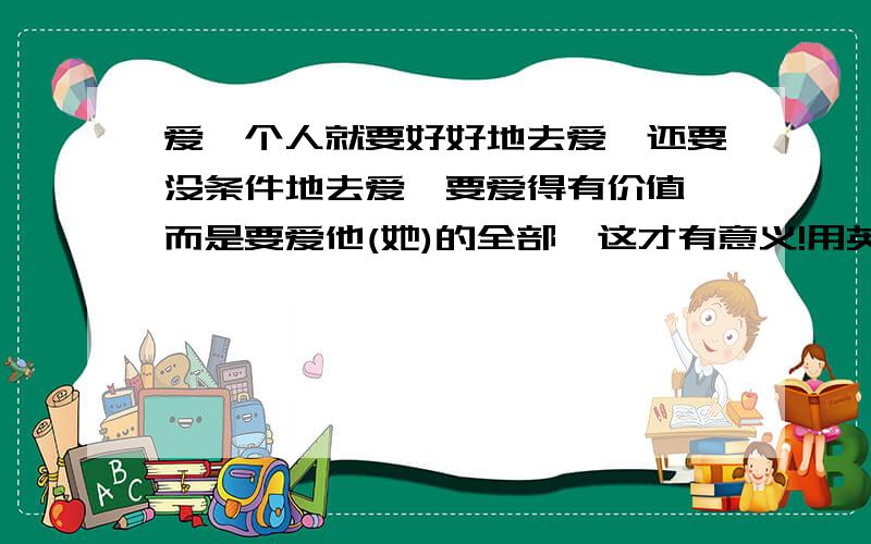 爱一个人就要好好地去爱,还要没条件地去爱,要爱得有价值,而是要爱他(她)的全部,这才有意义!用英语怎么说啊