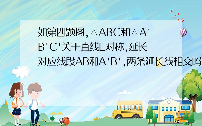 如第四题图,△ABC和△A'B'C'关于直线L对称,延长对应线段AB和A'B',两条延长线相交吗?交点与对称轴L有什么关系？延长其他对应线段呢？再找几个成轴对称的图形观察一下，你能发现什么规律？