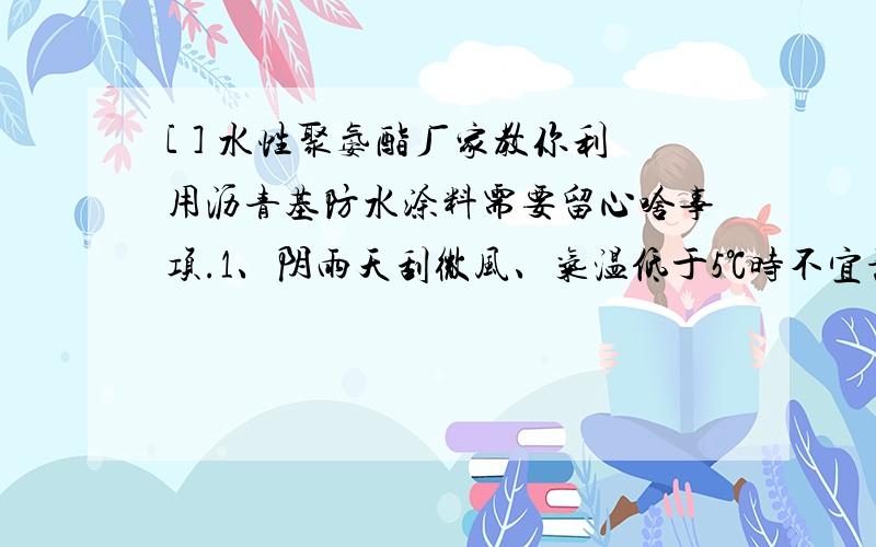 [ ] 水性聚氨酯厂家教你利用沥青基防水涂料需要留心啥事项.1、阴雨天刮微风、气温低于5℃时不宜施工； 2、按气温状况控制涂刷遍数,下层若粘脚可洒些水； 3、在铺布时如有风,头前倒些稀